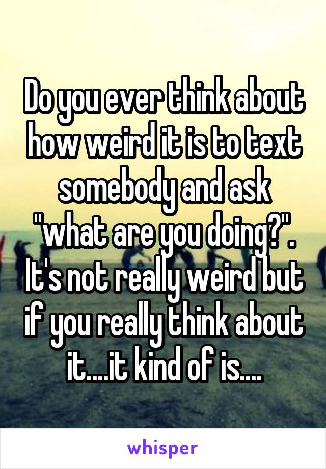 Do you ever think about how weird it is to text somebody and ask "what are you doing?". It's not really weird but if you really think about it....it kind of is....