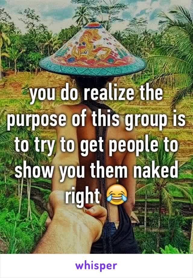 you do realize the purpose of this group is to try to get people to show you them naked right 😂