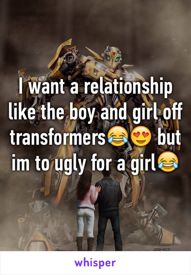 I want a relationship like the boy and girl off transformers😂😍 but im to ugly for a girl😂