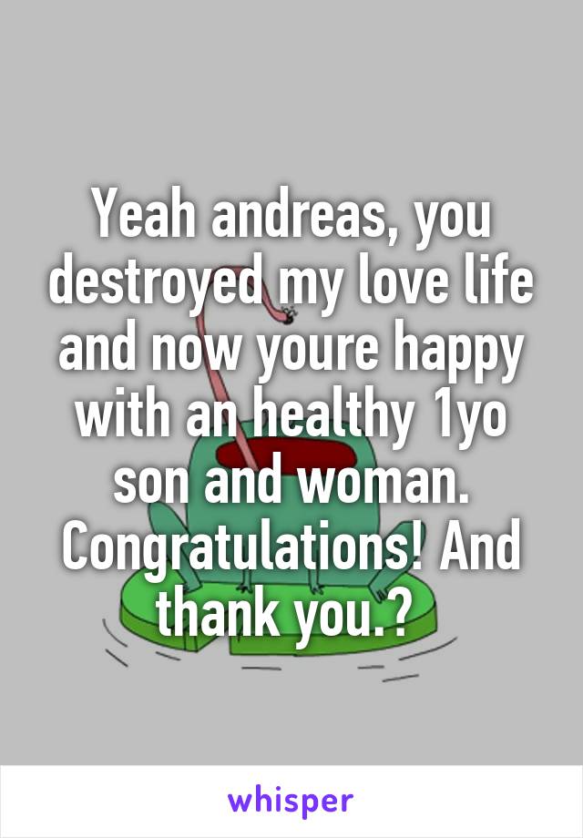 Yeah andreas, you destroyed my love life and now youre happy with an healthy 1yo son and woman. Congratulations! And thank you.😭 