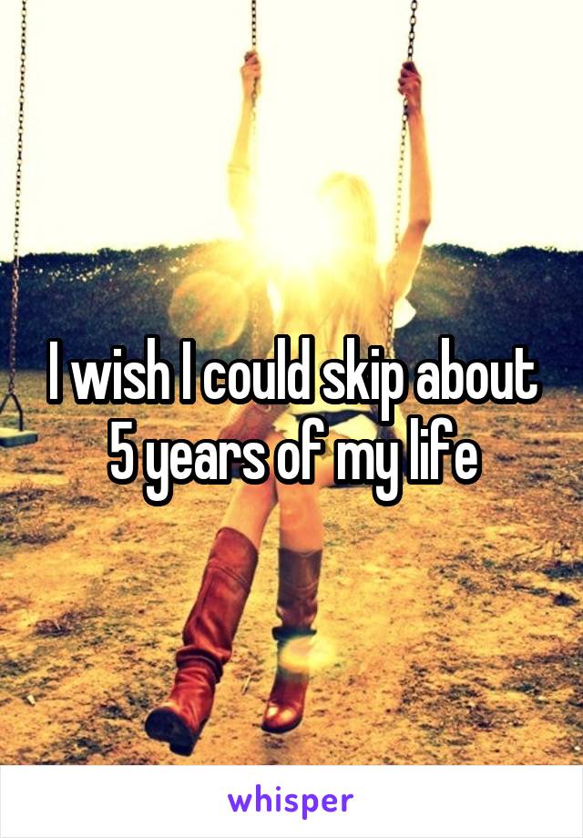 I wish I could skip about 5 years of my life