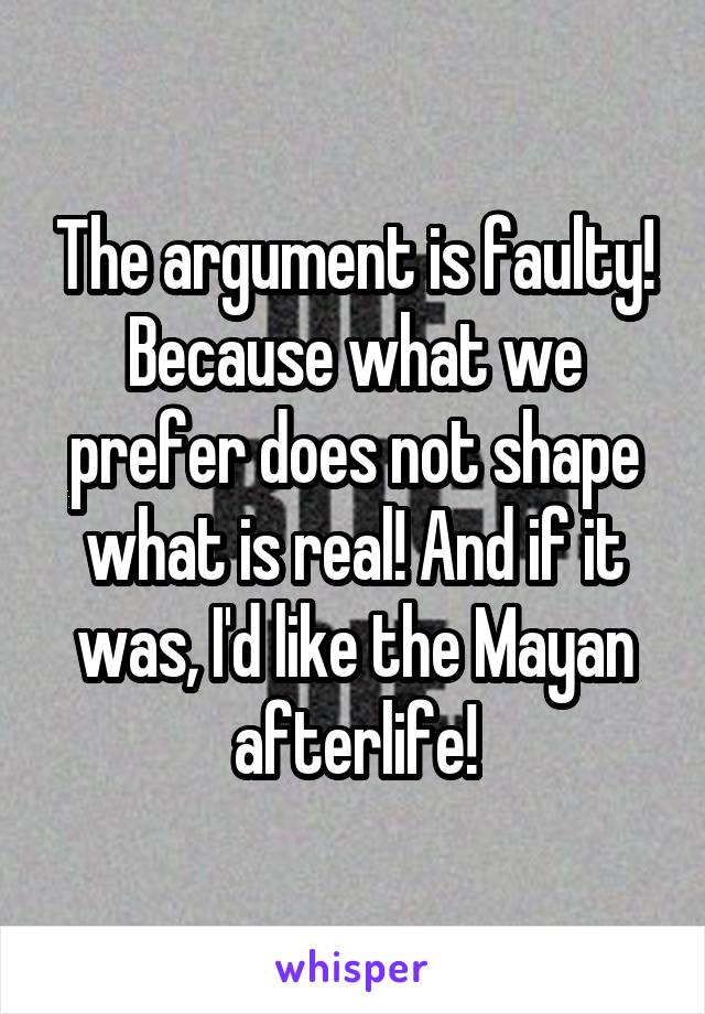 The argument is faulty! Because what we prefer does not shape what is real! And if it was, I'd like the Mayan afterlife!