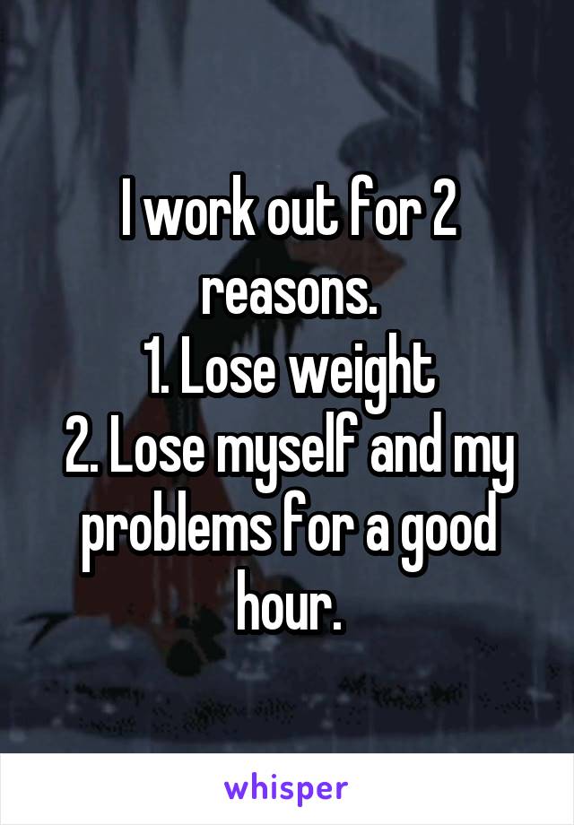 I work out for 2 reasons.
1. Lose weight
2. Lose myself and my problems for a good hour.