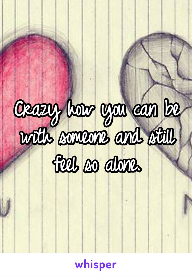 Crazy how you can be with someone and still feel so alone.