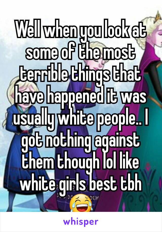 Well when you look at some of the most terrible things that have happened it was usually white people.. I got nothing against them though lol like white girls best tbh😂