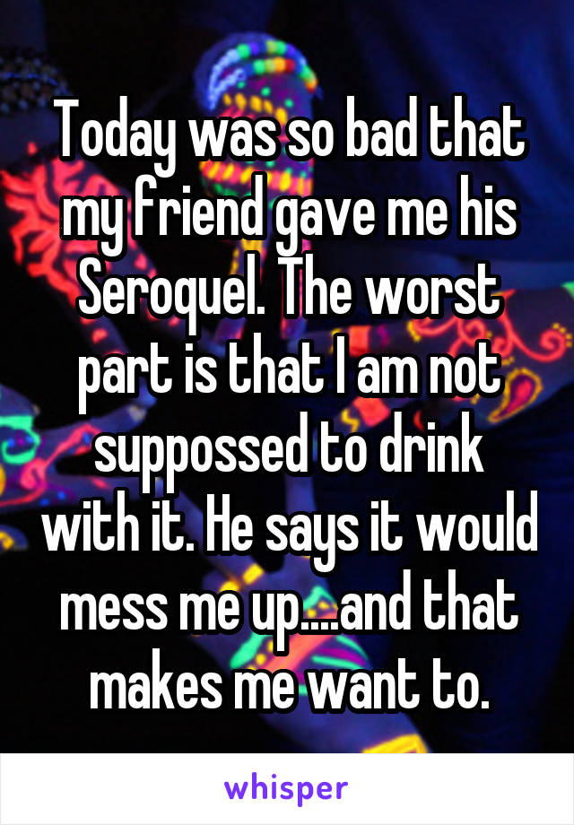 Today was so bad that my friend gave me his Seroquel. The worst part is that I am not suppossed to drink with it. He says it would mess me up....and that makes me want to.