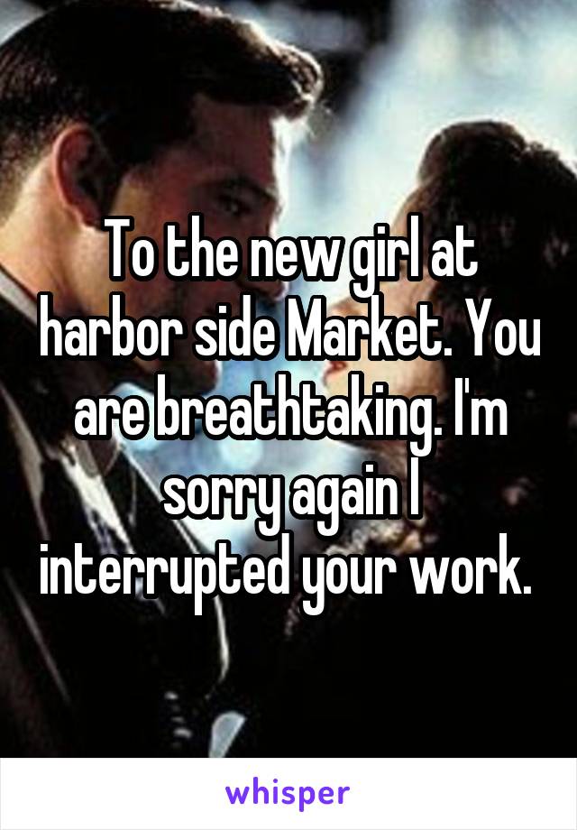 To the new girl at harbor side Market. You are breathtaking. I'm sorry again I interrupted your work. 