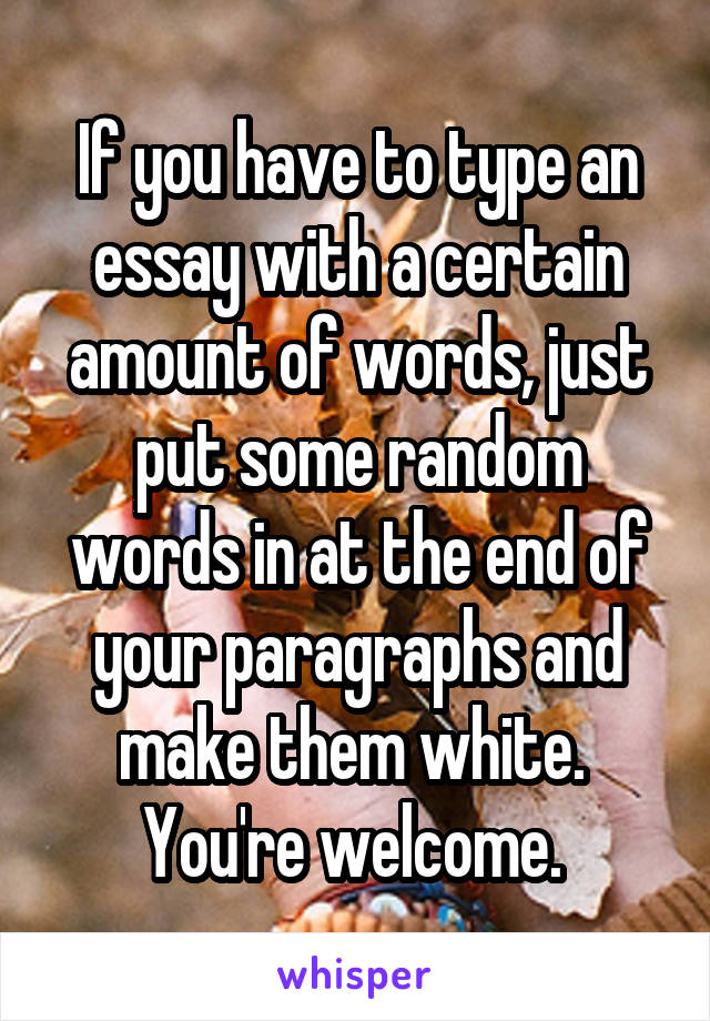 If you have to type an essay with a certain amount of words, just put some random words in at the end of your paragraphs and make them white. 
You're welcome. 