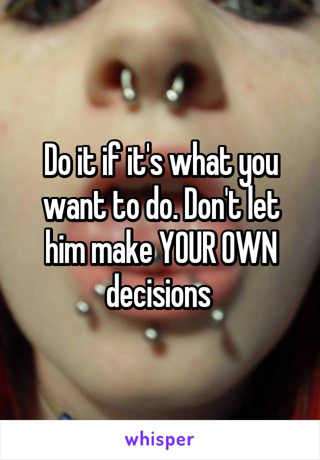 Do it if it's what you want to do. Don't let him make YOUR OWN decisions 