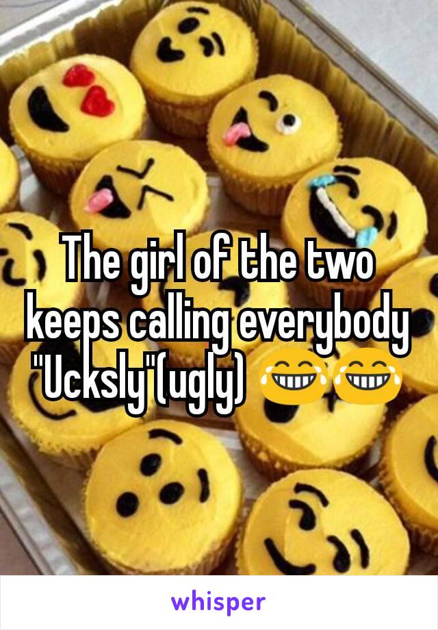 The girl of the two keeps calling everybody "Ucksly"(ugly) 😂😂