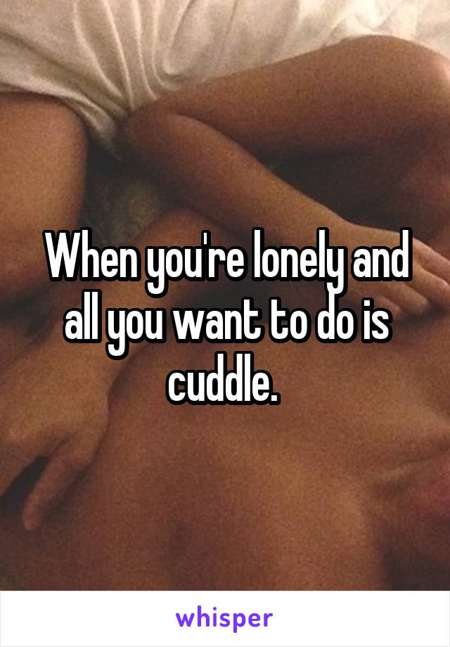 When you're lonely and all you want to do is cuddle. 