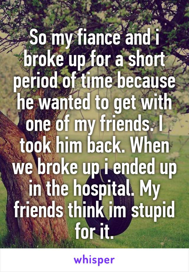 So my fiance and i broke up for a short period of time because he wanted to get with one of my friends. I took him back. When we broke up i ended up in the hospital. My friends think im stupid for it.