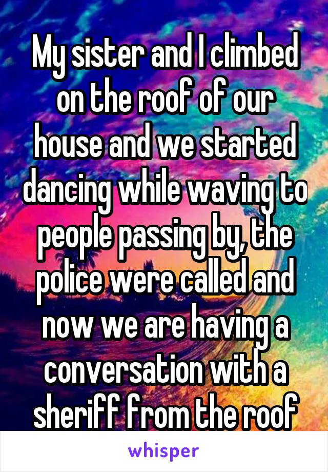 My sister and I climbed on the roof of our house and we started dancing while waving to people passing by, the police were called and now we are having a conversation with a sheriff from the roof