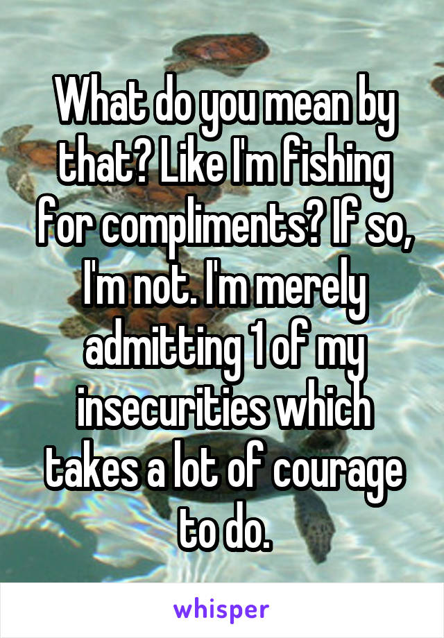 What do you mean by that? Like I'm fishing for compliments? If so, I'm not. I'm merely admitting 1 of my insecurities which takes a lot of courage to do.