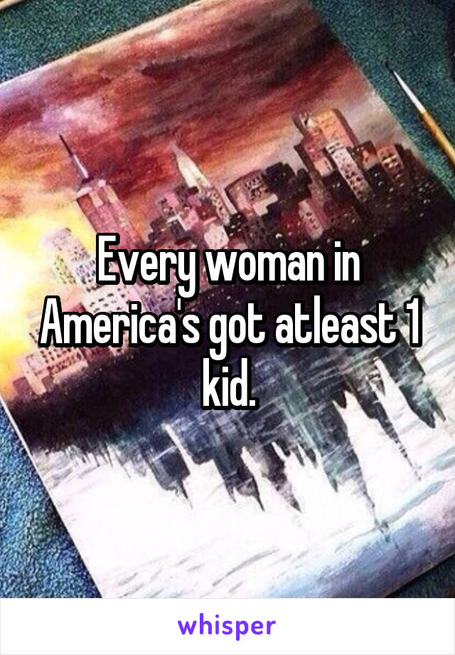 Every woman in America's got atleast 1 kid.