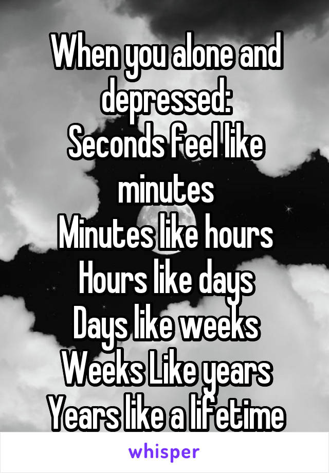 When you alone and depressed:
Seconds feel like minutes
Minutes like hours
Hours like days
Days like weeks
Weeks Like years
Years like a lifetime