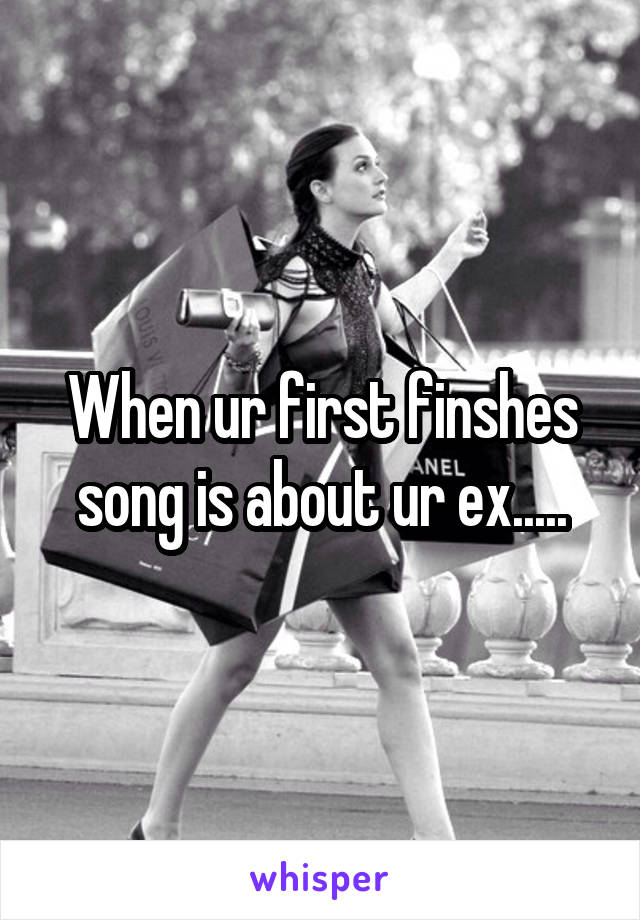 When ur first finshes song is about ur ex.....