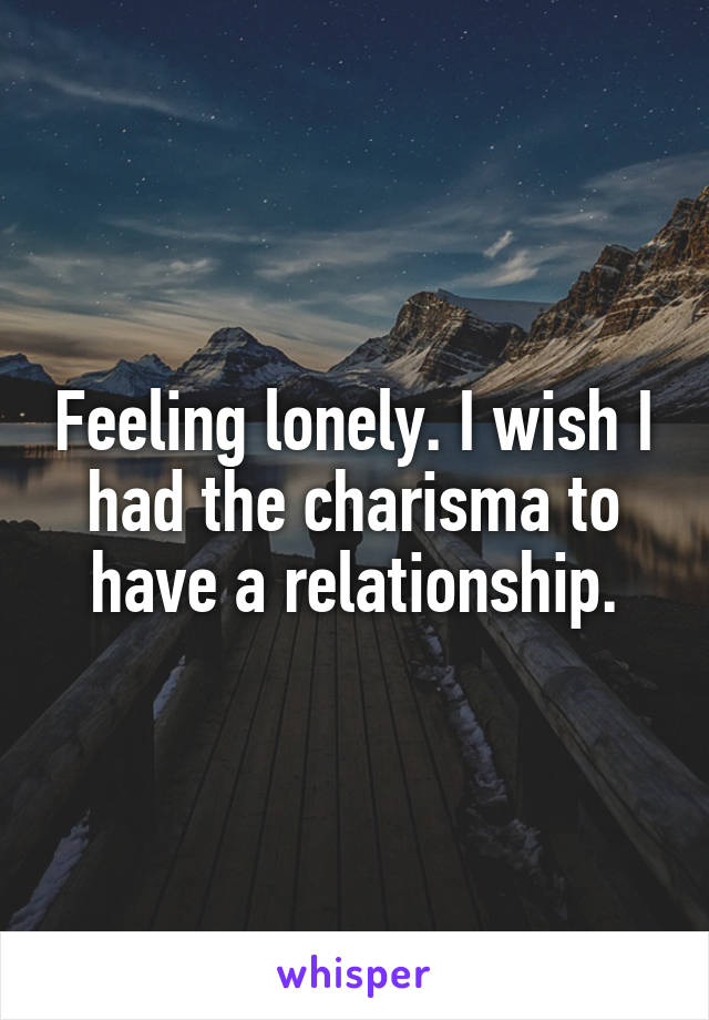 Feeling lonely. I wish I had the charisma to have a relationship.