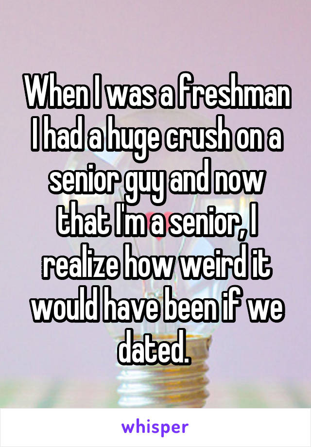 When I was a freshman I had a huge crush on a senior guy and now that I'm a senior, I realize how weird it would have been if we dated. 