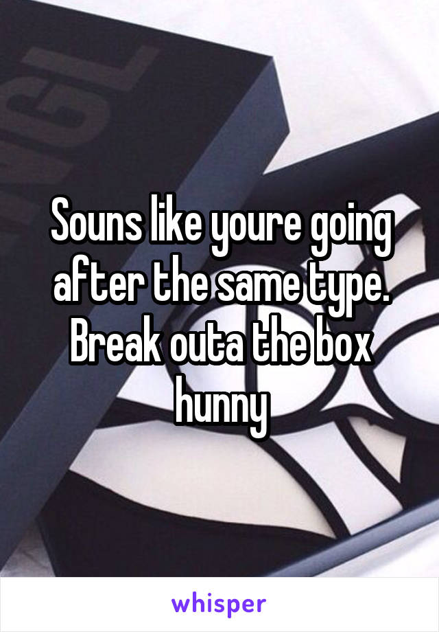 Souns like youre going after the same type. Break outa the box hunny