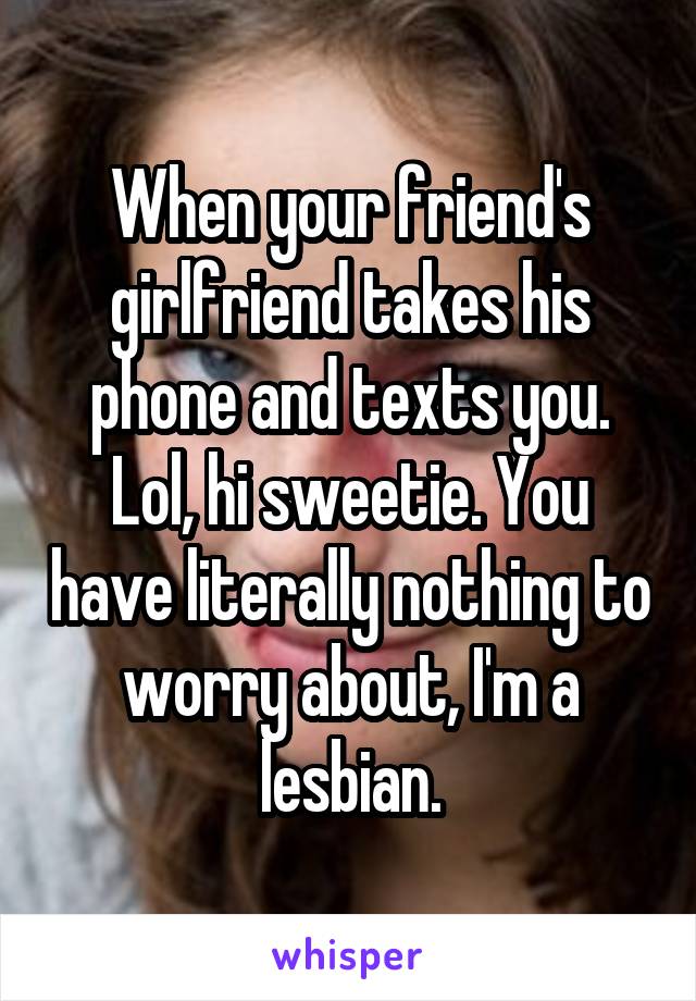 When your friend's girlfriend takes his phone and texts you. Lol, hi sweetie. You have literally nothing to worry about, I'm a lesbian.