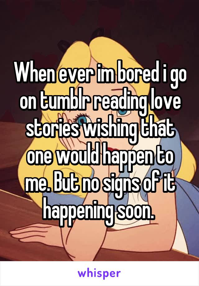 When ever im bored i go on tumblr reading love stories wishing that one would happen to me. But no signs of it happening soon. 