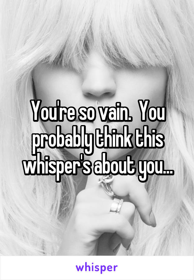 You're so vain.  You probably think this whisper's about you...