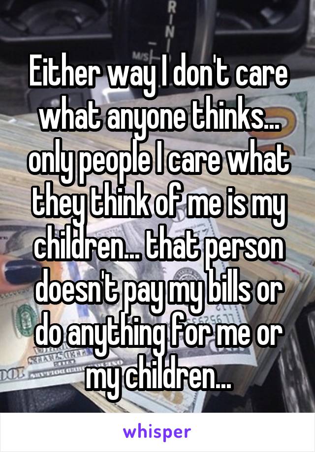 Either way I don't care what anyone thinks... only people I care what they think of me is my children... that person doesn't pay my bills or do anything for me or my children...