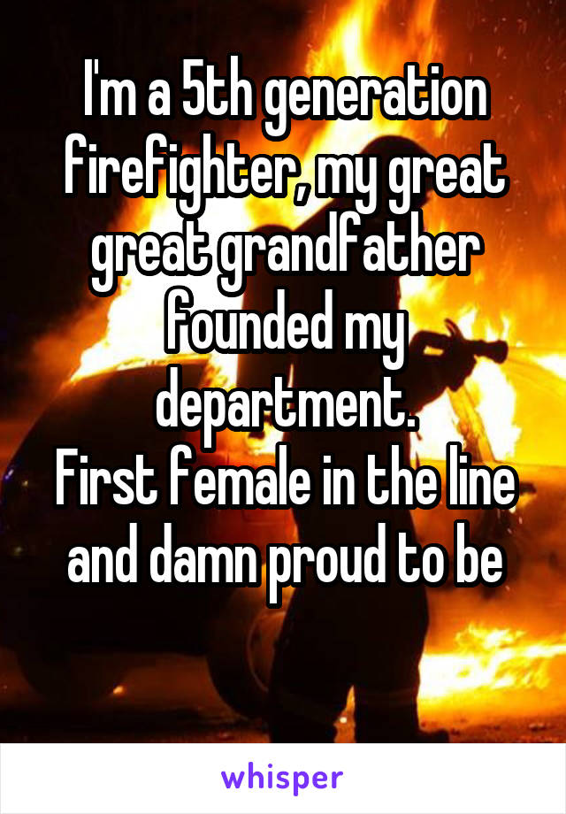 I'm a 5th generation firefighter, my great great grandfather founded my department.
First female in the line and damn proud to be

