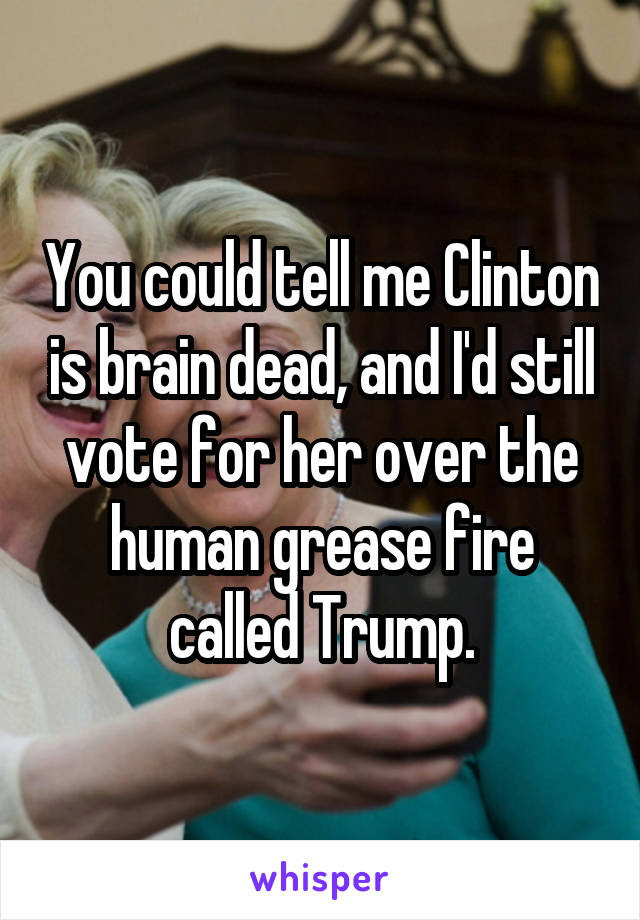 You could tell me Clinton is brain dead, and I'd still vote for her over the human grease fire called Trump.