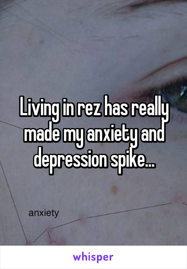 Living in rez has really made my anxiety and depression spike...