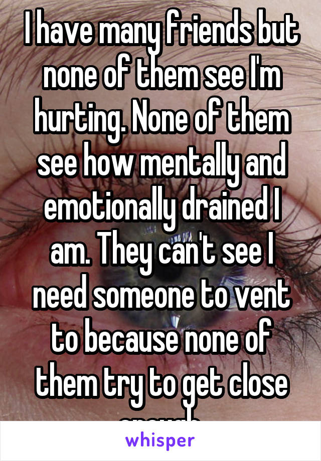 I have many friends but none of them see I'm hurting. None of them see how mentally and emotionally drained I am. They can't see I need someone to vent to because none of them try to get close enough.