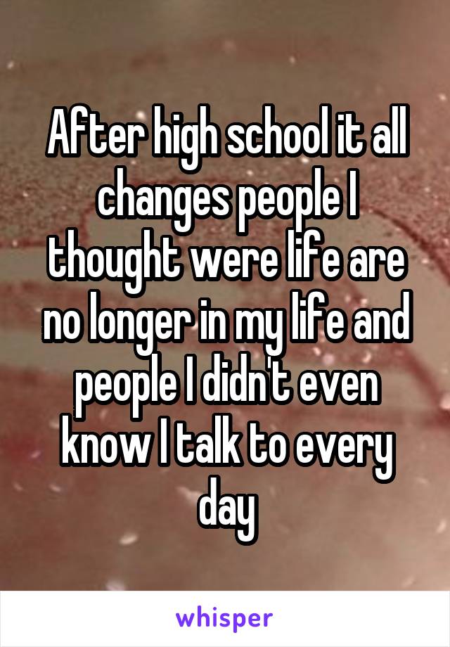 After high school it all changes people I thought were life are no longer in my life and people I didn't even know I talk to every day