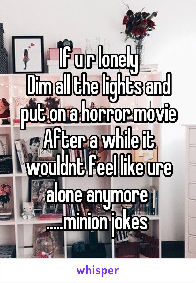 If u r lonely
Dim all the lights and put on a horror movie
After a while it wouldnt feel like ure alone anymore 
.....minion jokes 