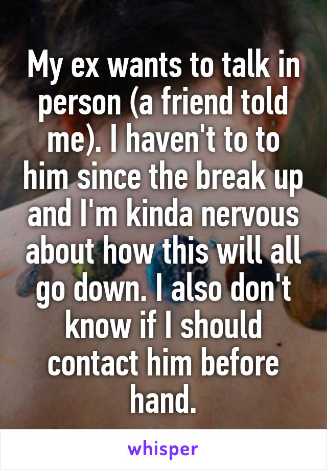 My ex wants to talk in person (a friend told me). I haven't to to him since the break up and I'm kinda nervous about how this will all go down. I also don't know if I should contact him before hand.