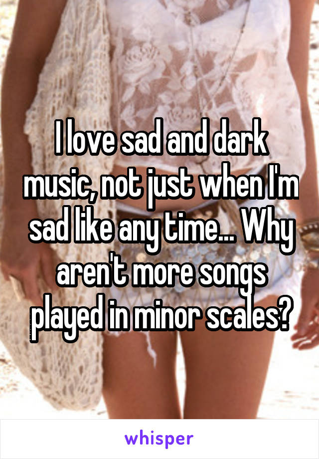 I love sad and dark music, not just when I'm sad like any time... Why aren't more songs played in minor scales?