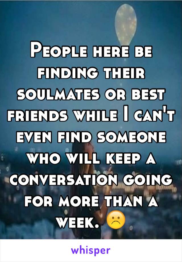 People here be finding their soulmates or best friends while I can't even find someone who will keep a conversation going for more than a week. ☹️