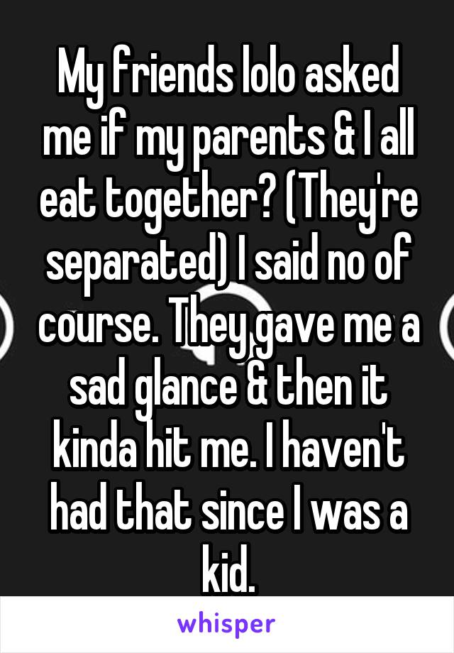 My friends lolo asked me if my parents & I all eat together? (They're separated) I said no of course. They gave me a sad glance & then it kinda hit me. I haven't had that since I was a kid.