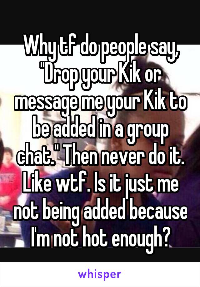 Why tf do people say, "Drop your Kik or message me your Kik to be added in a group chat." Then never do it. Like wtf. Is it just me not being added because I'm not hot enough?