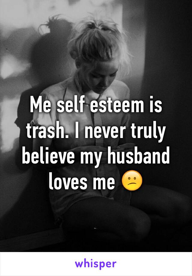 Me self esteem is trash. I never truly believe my husband loves me 😕