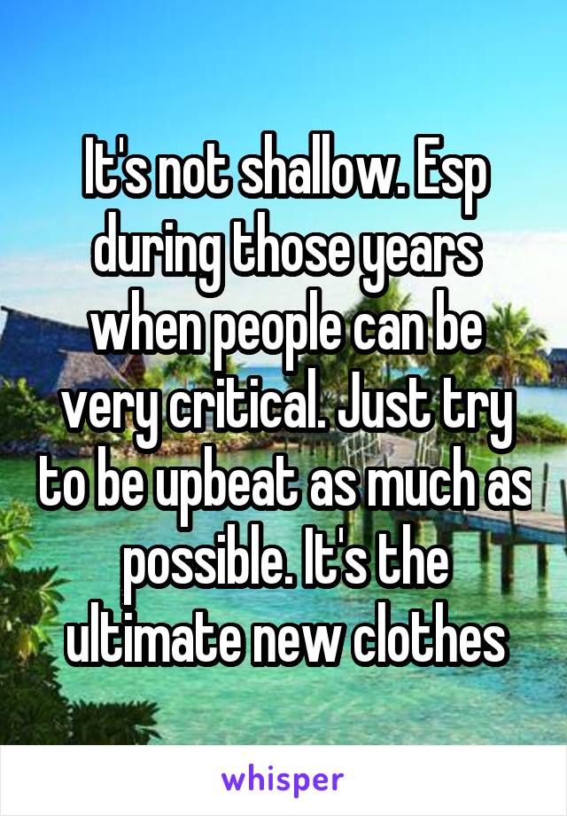 It's not shallow. Esp during those years when people can be very critical. Just try to be upbeat as much as possible. It's the ultimate new clothes