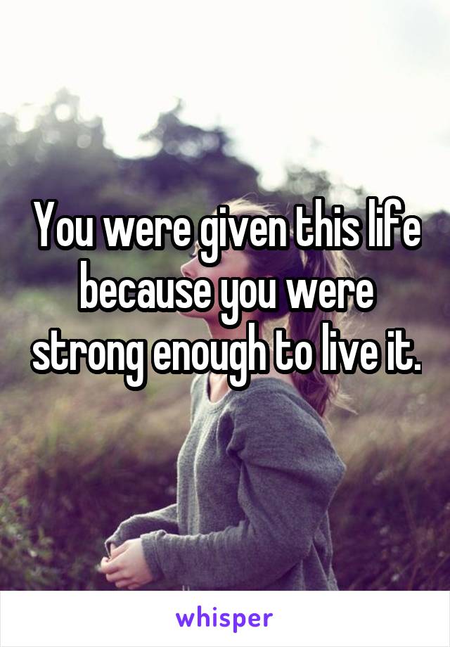 You were given this life because you were strong enough to live it. 