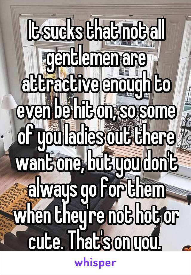 It sucks that not all gentlemen are attractive enough to even be hit on, so some of you ladies out there want one, but you don't always go for them when they're not hot or cute. That's on you. 