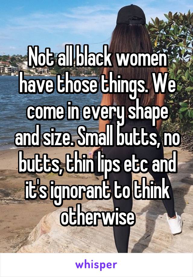 Not all black women have those things. We come in every shape and size. Small butts, no butts, thin lips etc and it's ignorant to think otherwise