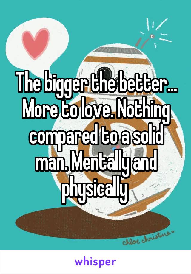 The bigger the better... More to love. Nothing compared to a solid man. Mentally and physically 