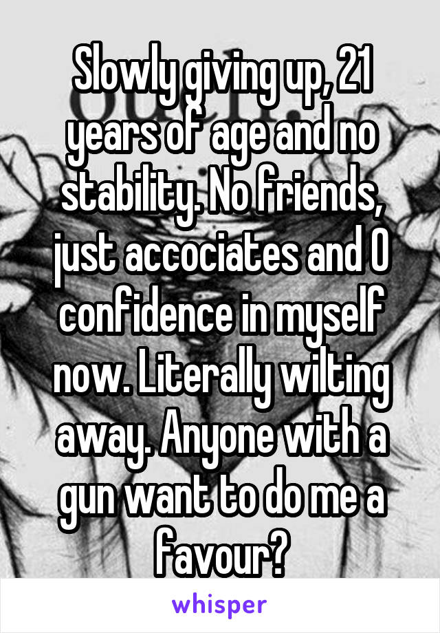 Slowly giving up, 21 years of age and no stability. No friends, just accociates and 0 confidence in myself now. Literally wilting away. Anyone with a gun want to do me a favour?