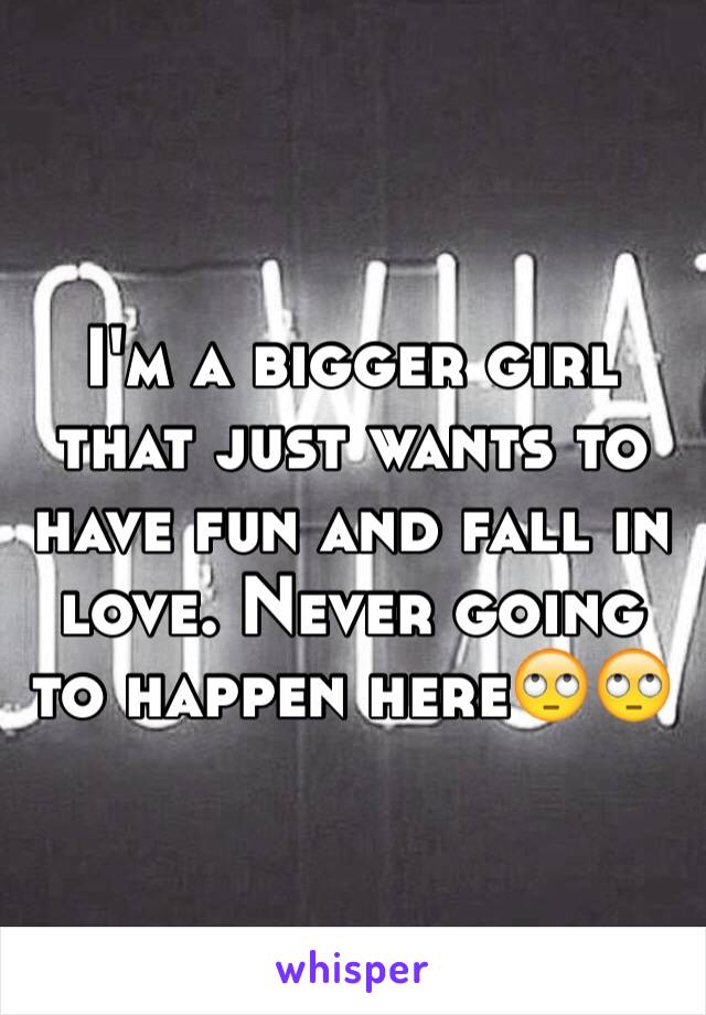 I'm a bigger girl that just wants to have fun and fall in love. Never going to happen here🙄🙄