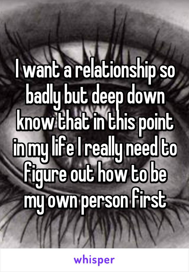 I want a relationship so badly but deep down know that in this point in my life I really need to figure out how to be my own person first