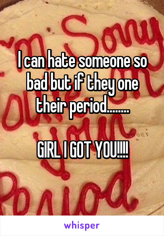 I can hate someone so bad but if they one their period........

GIRL I GOT YOU!!!!
