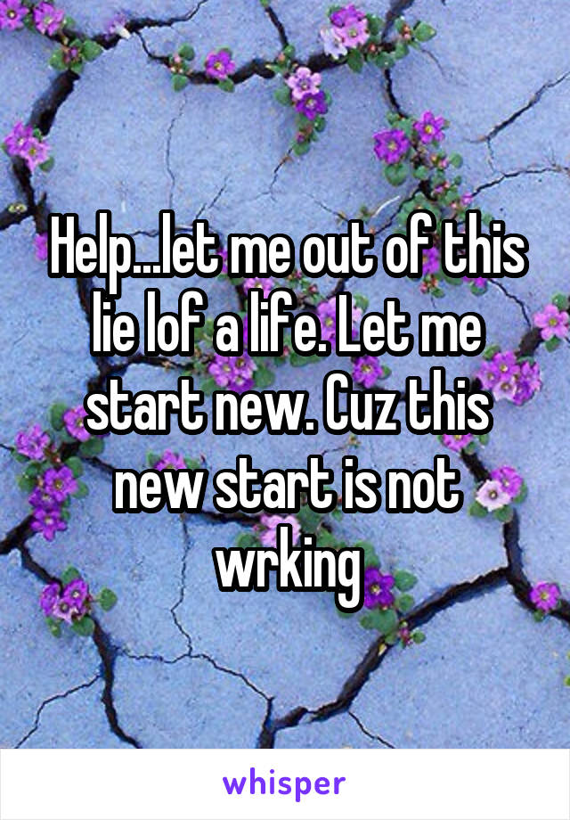 Help...let me out of this lie lof a life. Let me start new. Cuz this new start is not wrking